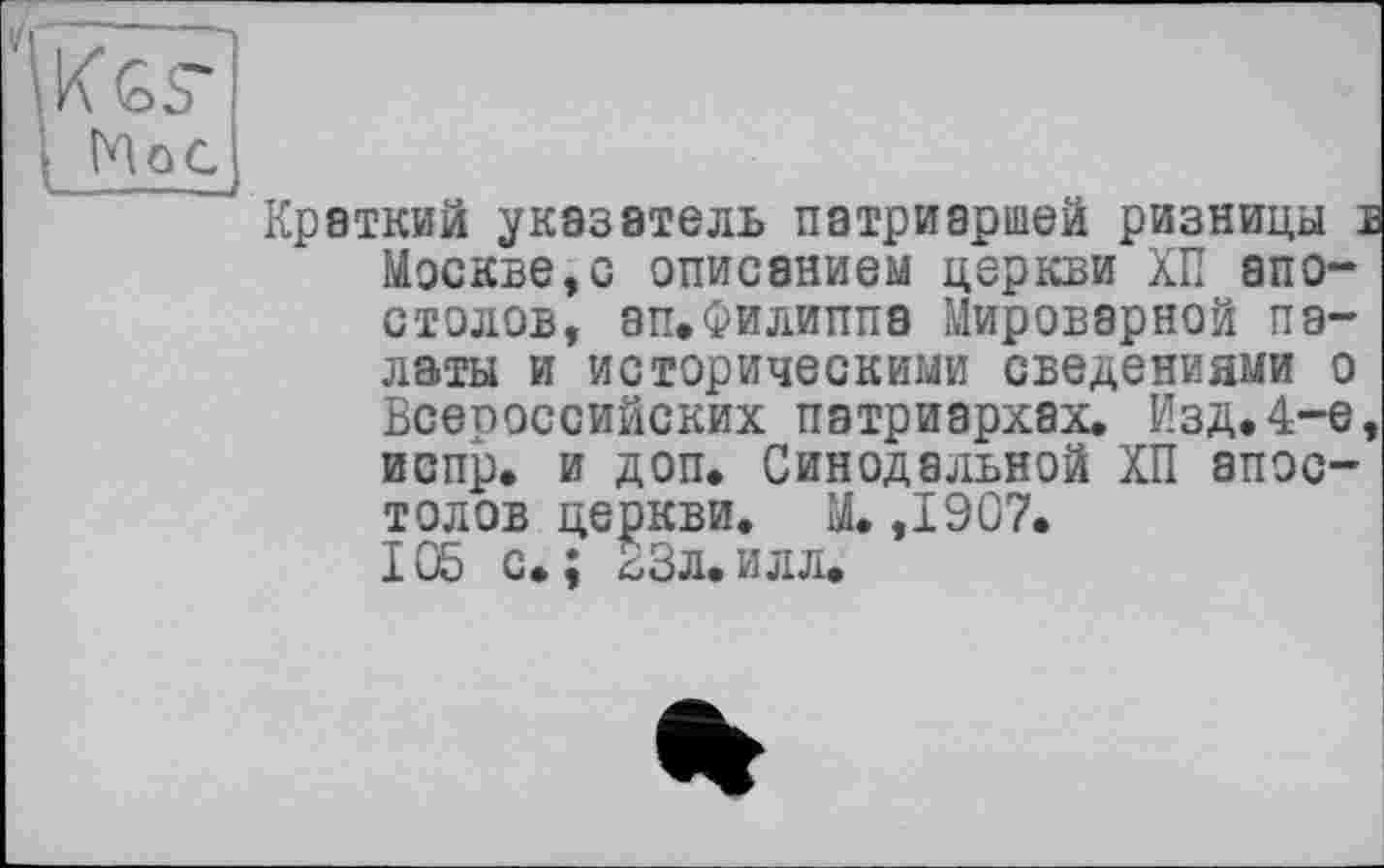 ﻿І MoC
'Краткий указатель патриаршей ризницы в Москве,с описанием церкви ХП апостолов, ап.Филиппа Мироверной палаты и историческими сведениями о Всероссийских патриархах. Изд.4-е, испр. и доп. Синодальной ХП апостолов церкви. М. ,1907. 105 с»; 23л.илл.